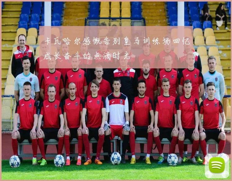 卡瓦哈尔感慨告别皇马训练场回忆成长奋斗的点滴时光
