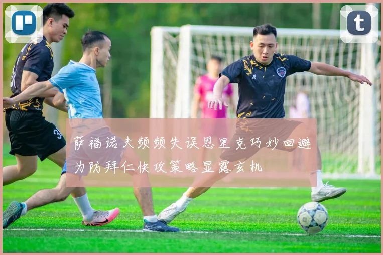 萨福诺夫频频失误恩里克巧妙回避为防拜仁快攻策略显露玄机