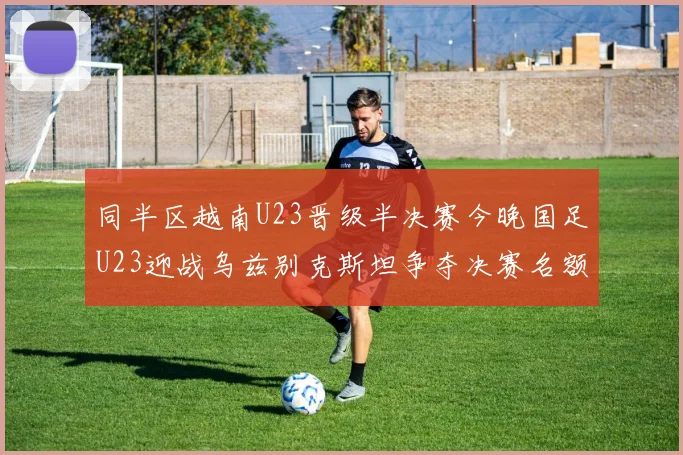 同半区越南U23晋级半决赛今晚国足U23迎战乌兹别克斯坦争夺决赛名额
