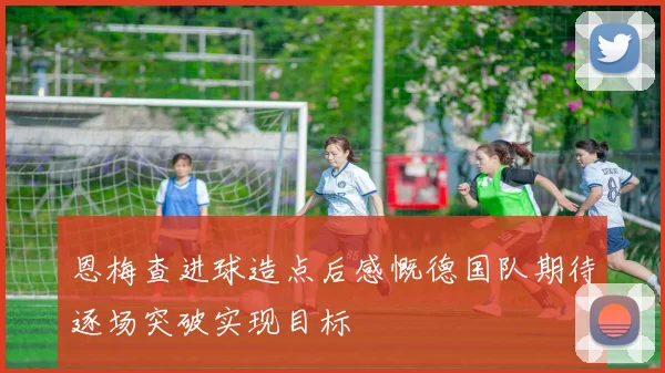 恩梅查进球造点后感慨德国队期待逐场突破实现目标