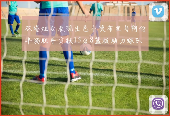 双塔组合表现出色小莫布里与阿伦半场联手贡献15分8篮板助力球队