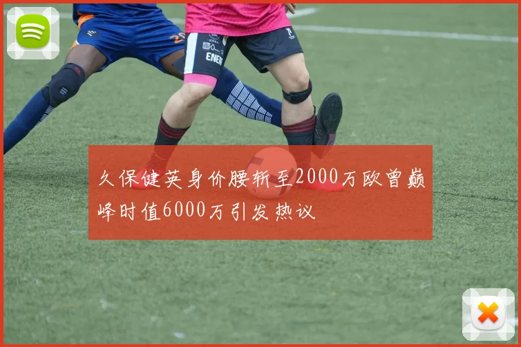 久保健英身价腰斩至2000万欧曾巅峰时值6000万引发热议