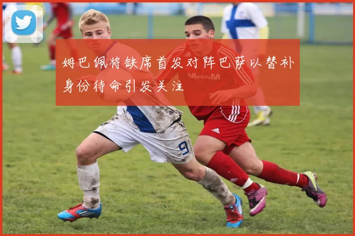 姆巴佩将缺席首发对阵巴萨以替补身份待命引发关注