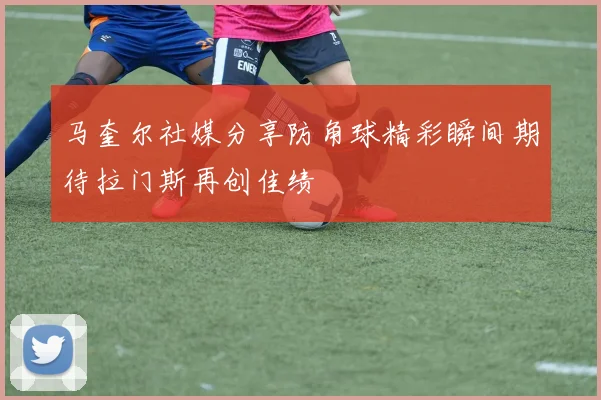 马奎尔社媒分享防角球精彩瞬间期待拉门斯再创佳绩