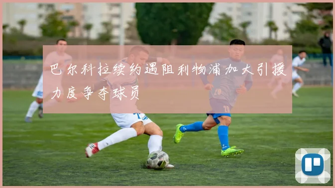 巴尔科拉续约遇阻利物浦加大引援力度争夺球员