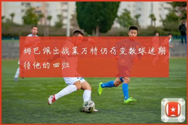 姆巴佩出战莱万特仍存变数球迷期待他的回归