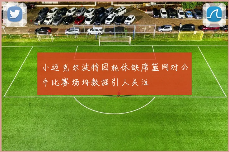 小迈克尔波特因轮休缺席篮网对公牛比赛场均数据引人关注