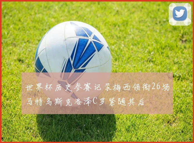 世界杯历史参赛记录梅西领衔26场马特乌斯克洛泽C罗紧随其后