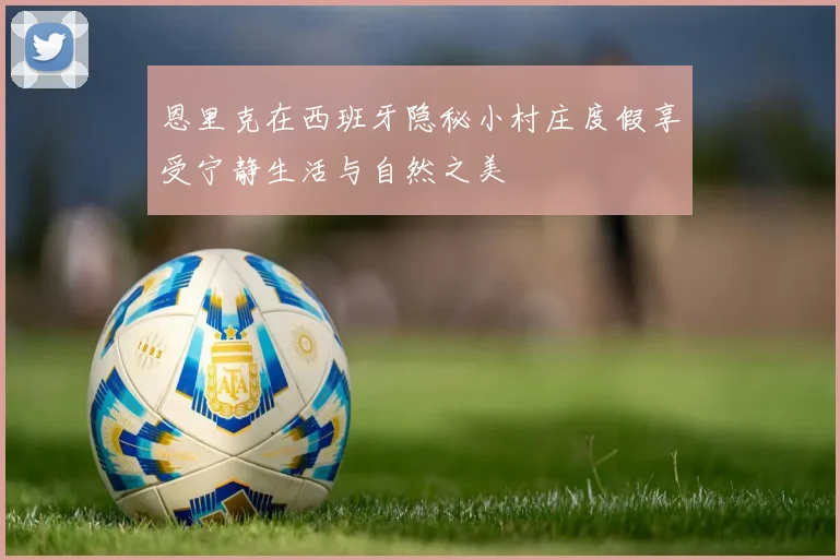 恩里克在西班牙隐秘小村庄度假享受宁静生活与自然之美