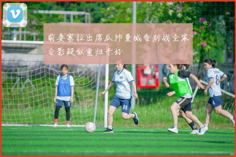 前妻塞拉出席瓜帅曼城告别战全家合影疑似重归于好