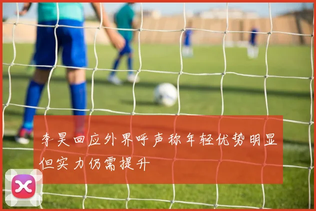 李昊回应外界呼声称年轻优势明显但实力仍需提升