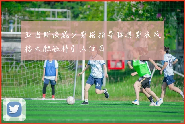 亚当斯谈威少穿搭指导称其穿衣风格大胆独特引人注目