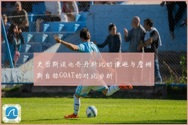 史密斯谈论乔丹科比的谦逊与詹姆斯自称GOAT的对比分析