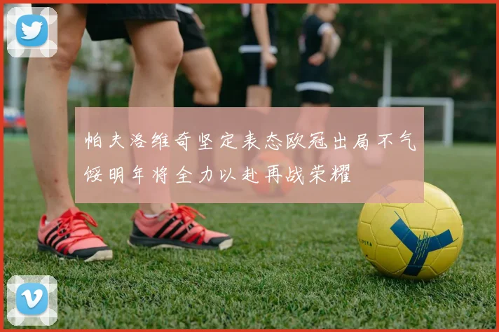 帕夫洛维奇坚定表态欧冠出局不气馁明年将全力以赴再战荣耀