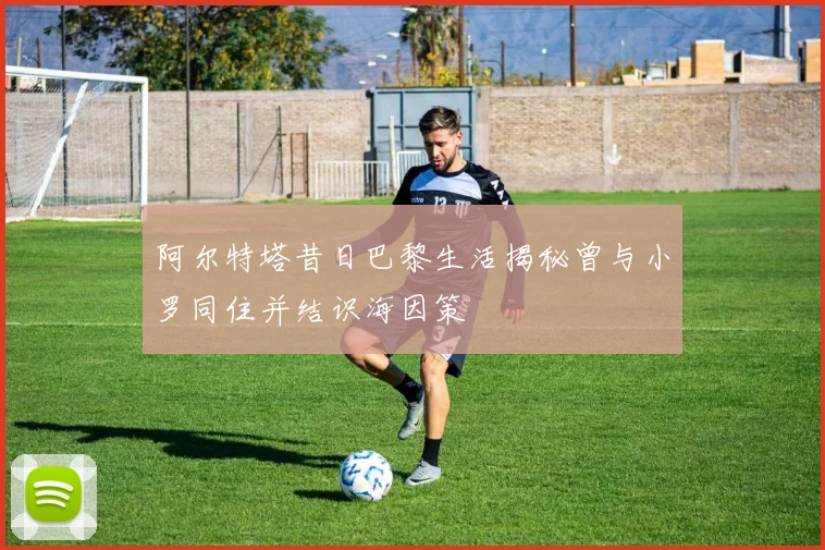 阿尔特塔昔日巴黎生活揭秘曾与小罗同住并结识海因策