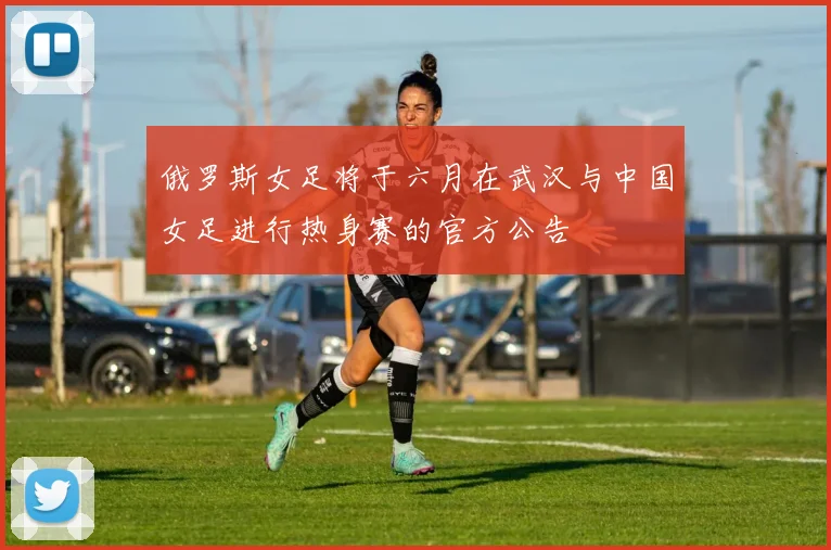 俄罗斯女足将于六月在武汉与中国女足进行热身赛的官方公告