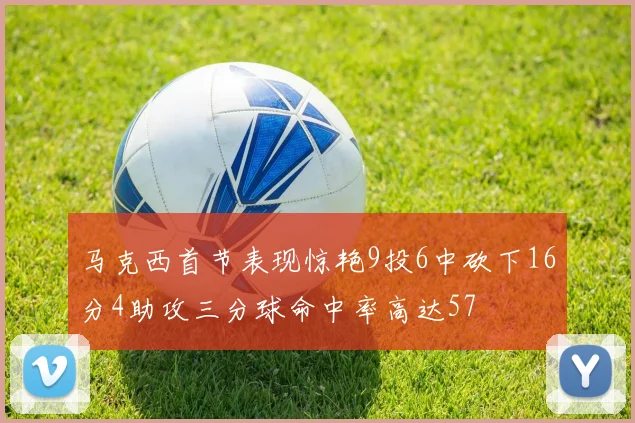 马克西首节表现惊艳9投6中砍下16分4助攻三分球命中率高达57