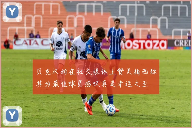 贝克汉姆在社交媒体上赞美梅西称其为最佳球员感叹真是幸运之至